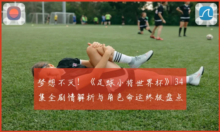 梦想不灭！《足球小将世界杯》34集全剧情解析与角色命运终极盘点