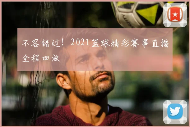 不容错过！2021篮球精彩赛事直播全程回放