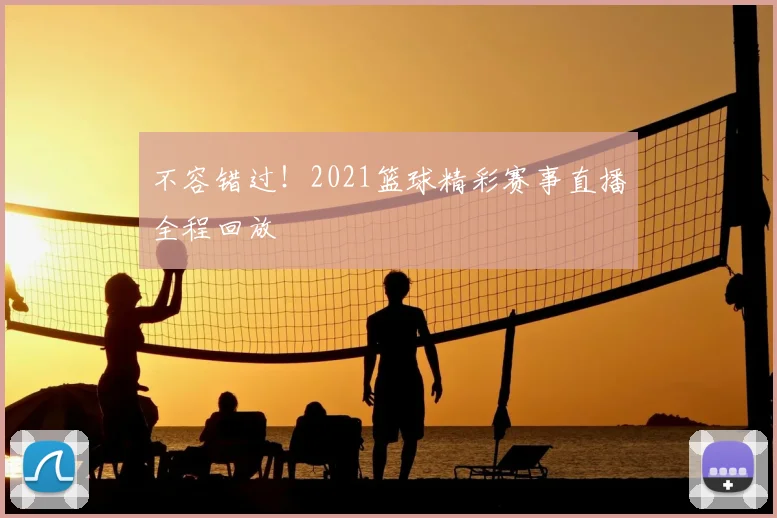 不容错过！2021篮球精彩赛事直播全程回放