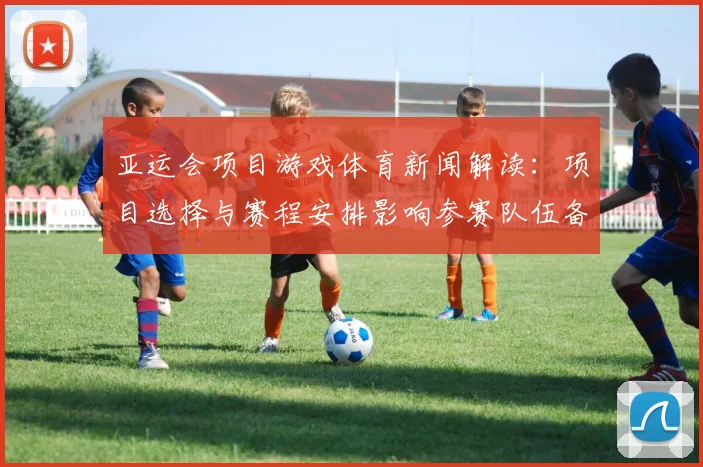 亚运会项目游戏体育新闻解读：项目选择与赛程安排影响参赛队伍备战节奏