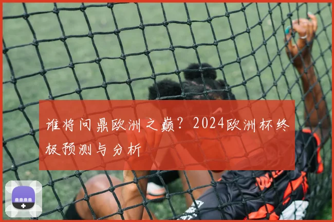 谁将问鼎欧洲之巅？2024欧洲杯终极预测与分析