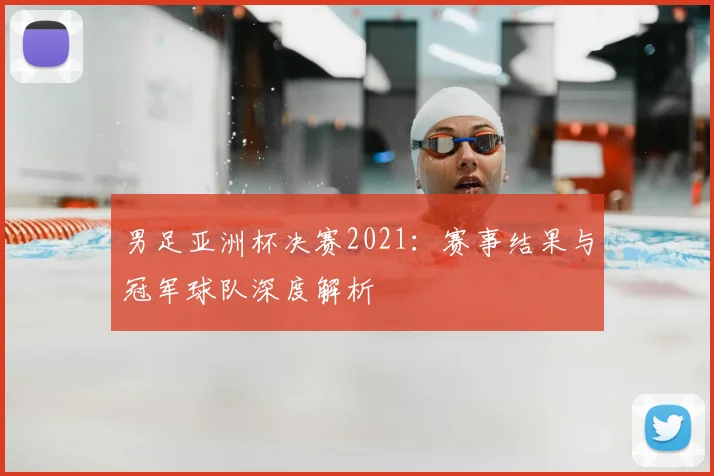 男足亚洲杯决赛2021：赛事结果与冠军球队深度解析