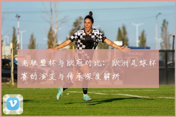 老联盟杯与欧冠对比：欧洲足球杯赛的演变与传承深度解析
