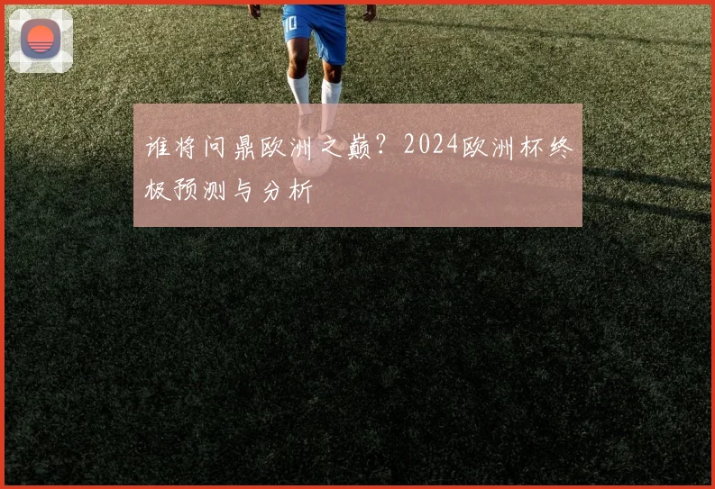 谁将问鼎欧洲之巅？2024欧洲杯终极预测与分析