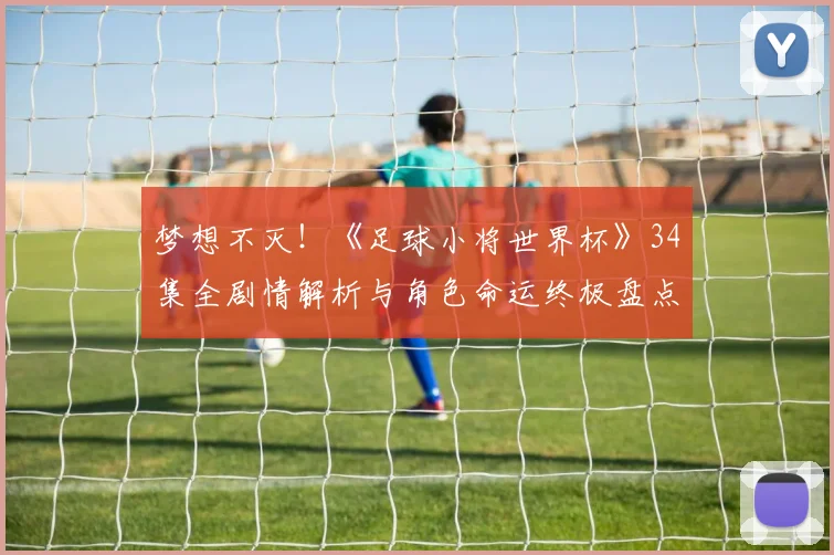 梦想不灭！《足球小将世界杯》34集全剧情解析与角色命运终极盘点