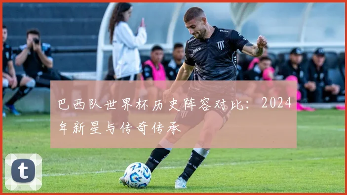 巴西队世界杯历史阵容对比：2024年新星与传奇传承