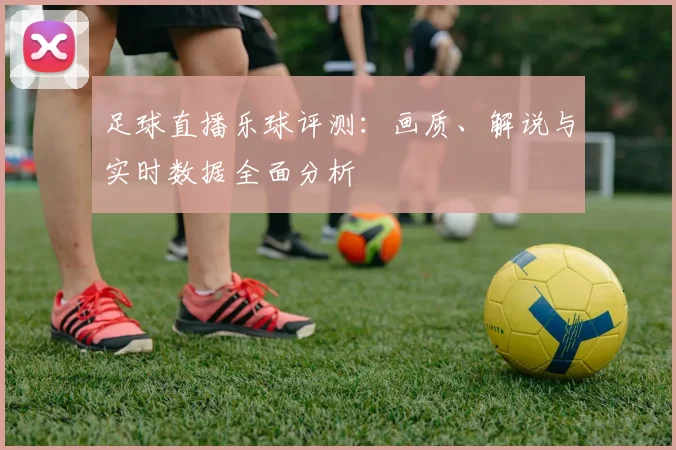 足球直播乐球评测：画质、解说与实时数据全面分析