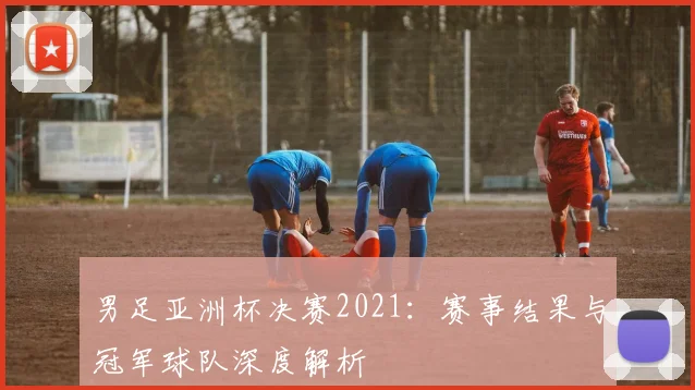男足亚洲杯决赛2021：赛事结果与冠军球队深度解析