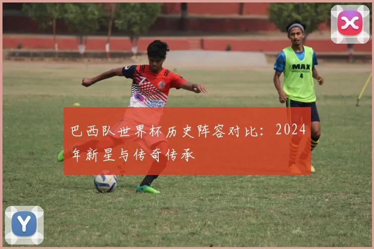 巴西队世界杯历史阵容对比：2024年新星与传奇传承